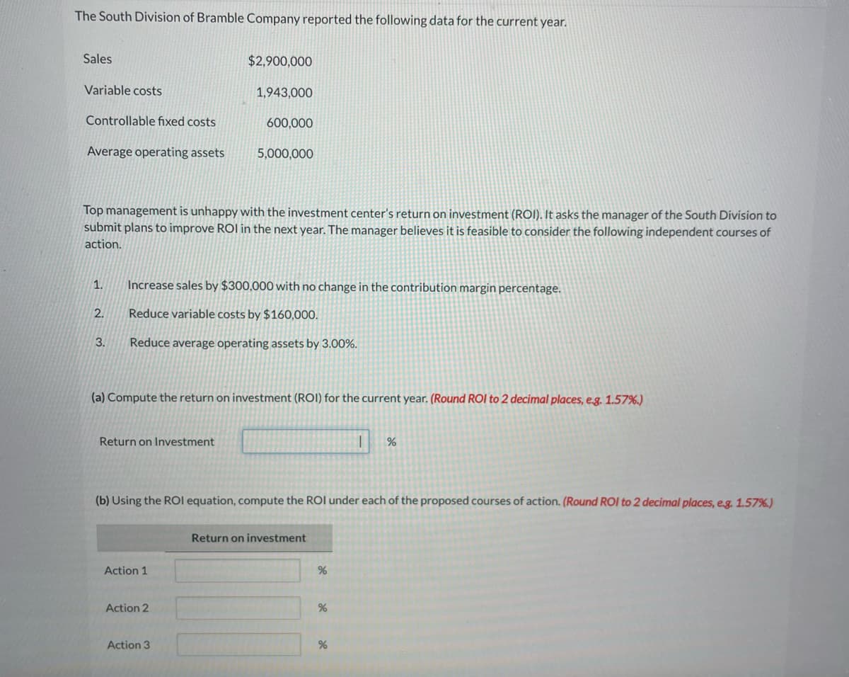 The South Division of Bramble Company reported the following data for the current year.
Sales
Variable costs
Controllable fixed costs
Average operating assets
1.
2.
Top management is unhappy with the investment center's return on investment (ROI). It asks the manager of the South Division to
submit plans to improve ROI in the next year. The manager believes it is feasible to consider the following independent courses of
action.
3.
Return on Investment
$2,900,000
Increase sales by $300,000 with no change in the contribution margin percentage.
Reduce variable costs by $160,000.
Reduce average operating assets by 3.00%.
1,943,000
(a) Compute the return on investment (ROI) for the current year. (Round ROI to 2 decimal places, e.g. 1.57%)
Action 1
600,000
5,000,000
Action 2
Action 3
(b) Using the ROI equation, compute the ROI under each of the proposed courses of action. (Round ROI to 2 decimal places, e.g. 1.57%)
Return on investment
%
%
1 %
%