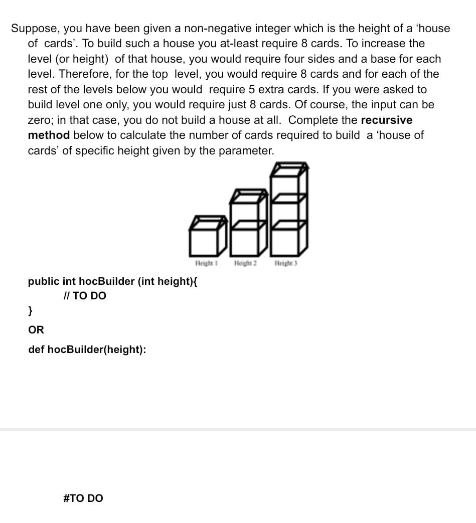 Suppose, you have been given a non-negative integer which is the height of a 'house
of cards'. To build such a house you at-least require 8 cards. To increase the
level (or height) of that house, you would require four sides and a base for each
level. Therefore, for the top level, you would require 8 cards and for each of the
rest of the levels below you would require 5 extra cards. If you were asked to
build level one only, you would require just 8 cards. Of course, the input can be
zero; in that case, you do not build a house at all. Complete the recursive
method below to calculate the number of cards required to build a 'house of
cards' of specific height given by the parameter.
Height 1
Height 2
Heighs 3
public int hocBuilder (int height){
// TO DO
}
OR
def hocBuilder(height):
#TO DO
