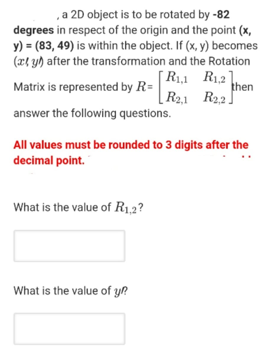 , a 2D object is to be rotated by -82
degrees in respect of the origin and the point (x,
y) = (83, 49) is within the object. If (x, y) becomes
(x! y) after the transformation and the Rotation
R1,1 R1,2
then
R2.1 R2.2
Matrix is represented by R=
answer the following questions.
All values must be rounded to 3 digits after the
decimal point.
What is the value of R1.2?
What is the value of y?
