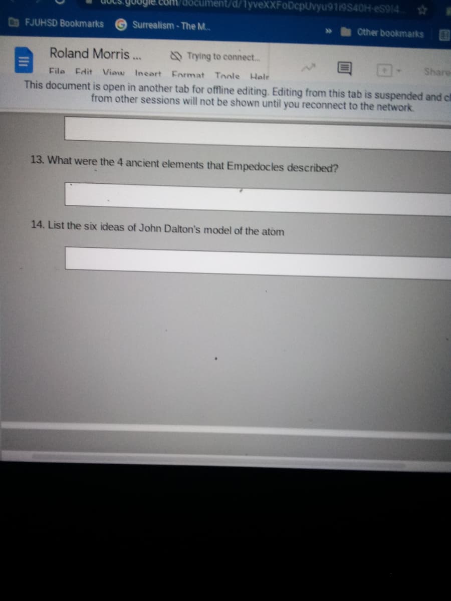 coR document/d/1yveXXFoDcpUvyu9119S40H-eS914
CoFJUHSD Bookmarks
Surrealism - The M.
Other bookmarks
E1
Roland Morris..
Trying to connect...
Share
File Edit Viaw Incart Format Tools Helr
This document is open in another tab for offline editing. Editing from this tab is suspended and ch
from other sessions will not be shown until you reconnect to the network.
13. What were the 4 ancient elements that Empedocles described?
14. List the six ideas of John Dalton's model of the atom
