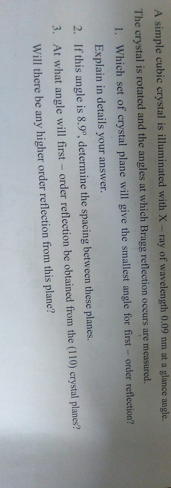 A simple cubic crystal is illuminated with X- ray of wavelength 0.09 nm at a glance angle.
The crystal is rotated and the angles at which Bragg reflection occurs are measured.
1.
Which set of crystal plane will give the smallest angle for first - order reflection?
Explain in details your answer.
2.
If this angle is 8.9°, determine the spacing between these planes.
3. At what angle will first-order reflection be obtained from the (110) crystal planes?
Will there be any higher order reflection from this plane?