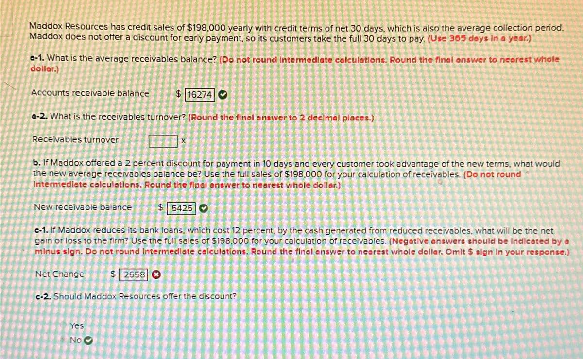 Maddox Resources has credit sales of $198.000 yearly with credit terms of net 30 days, which is also the average collection period.
Maddox does not offer a discount for early payment, so its customers take the full 30 days to pay. (Use 365 days in a year.)
a-1. What is the average receivables balance? (Do not round Intermediate calculations. Round the final answer to nearest whole
dollar.)
Accounts receivable balance
Receivables turnover
a-2. What is the receivables turnover? (Round the final answer to 2 decimal places.)
New receivable balance
$ 16274
b. If Maddox offered a 2 percent discount for payment in 10 days and every customer took advantage of the new terms, what would
the new average receivables balance be? Use the full sales of $198.000 for your calculation of receivables. (Do not round
Intermediate calculations. Round the floal answer to nearest whole dollar.)
Net Change
X
$ 2658
Yes
No
3
c-1. If Maddox reduces its bank loans, which cost 12 percent, by the cash generated from reduced receivables, what will be the net
gain or loss to the firm? Use the full sales of $198,000 for your calculation of receivables. (Negative answers should be Indicated by a
minus sign. Do not round Intermediate calculations. Round the final answer to nearest whole dollar. Omit $ sign in your response.)
$ 5425
c-2. Should Maddox Resources offer the discount?