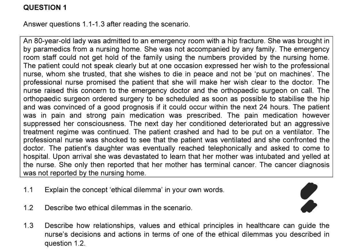 QUESTION 1
Answer questions 1.1-1.3 after reading the scenario.
An 80-year-old lady was admitted to an emergency room with a hip fracture. She was brought in
by paramedics from a nursing home. She was not accompanied by any family. The emergency
room staff could not get hold of the family using the numbers provided by the nursing home.
The patient could not speak clearly but at one occasion expressed her wish to the professional
nurse,
whom she trusted, that she wishes to die in peace and not be 'put on machines'. The
professional nurse promised the patient that she will make her wish clear to the doctor. The
nurse raised this concern to the emergency doctor and the orthopaedic surgeon on call. The
orthopaedic surgeon ordered surgery to be scheduled as soon as possible to stabilise the hip
and was convinced of a good prognosis if it could occur within the next 24 hours. The patient
was in pain and strong pain medication was prescribed. The pain medication however
suppressed her consciousness. The next day her conditioned deteriorated but an aggressive
treatment regime was continued. The patient crashed and had to be put on a ventilator. The
professional nurse was shocked to see that the patient was ventilated and she confronted the
doctor. The patient's daughter was eventually reached telephonically and asked to come to
hospital. Upon arrival she was devastated to learn that her mother was intubated and yelled at
the nurse. She only then reported that her mother has terminal cancer. The cancer diagnosis
was not reported by the nursing home.
1.1
Explain the concept 'ethical dilemma' in your own words.
1.2
Describe two ethical dilemmas in the scenario.
1.3
Describe how relationships, values and ethical principles in healthcare can guide the
nurse's decisions and actions in terms of one of the ethical dilemmas you described in
question 1.2.
