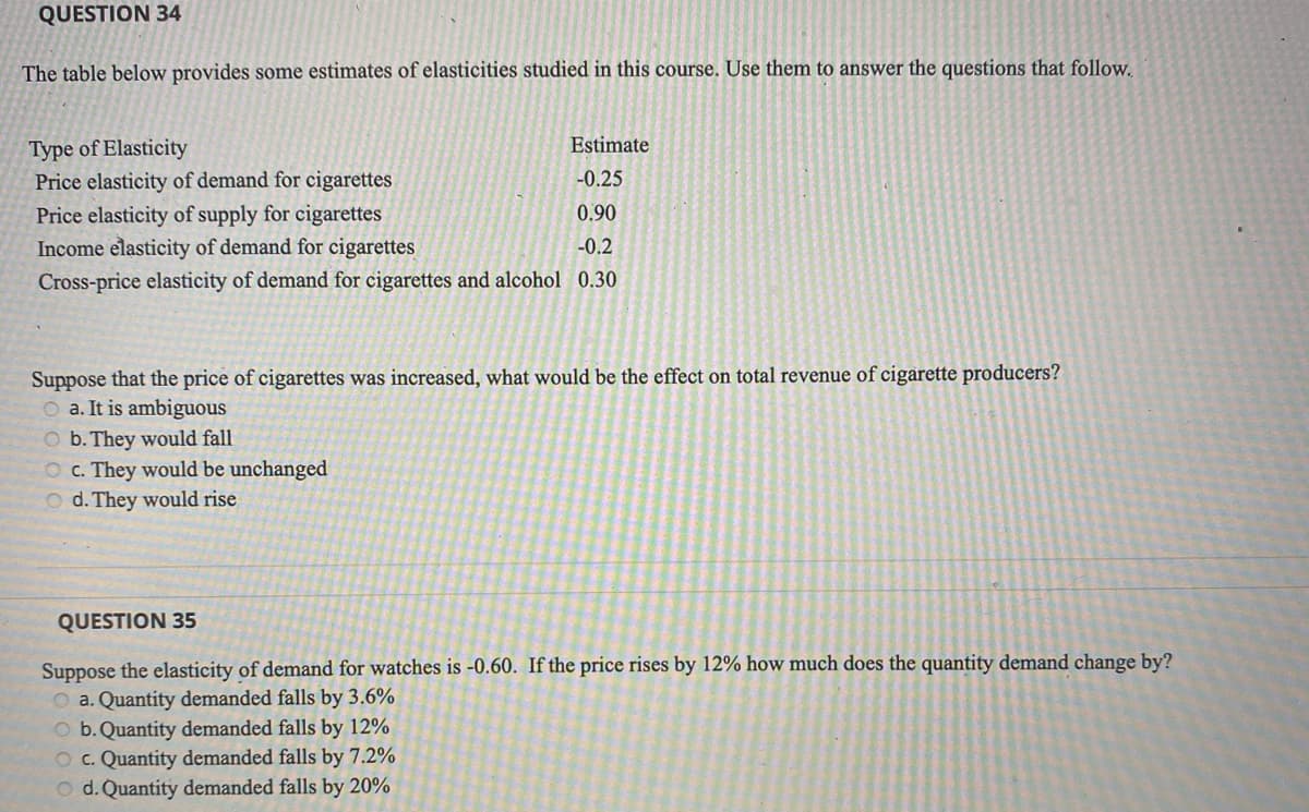 QUESTION 34
The table below provides some estimates of elasticities studied in this course. Use them to answer the questions that follow.
Type of Elasticity
Estimate
Price elasticity of demand for cigarettes
Price elasticity of supply for cigarettes
Income elasticity of demand for cigarettes
-0.25
0.90
-0.2
Cross-price elasticity of demand for cigarettes and alcohol 0.30
Suppose that the price of cigarettes was increased, what would be the effect on total revenue of cigarette producers?
O a. It is ambiguous
O b. They would fall
O c. They would be unchanged
O d. They would rise
QUESTION 35
Suppose the elasticity of demand for watches is -0.60. If the price rises by 12% how much does the quantity demand change by?
O a. Quantity demanded falls by 3.6%
O b. Quantity demanded falls by 12%
O c. Quantity demanded falls by 7.2%
O d. Quantity demanded falls by 20%
