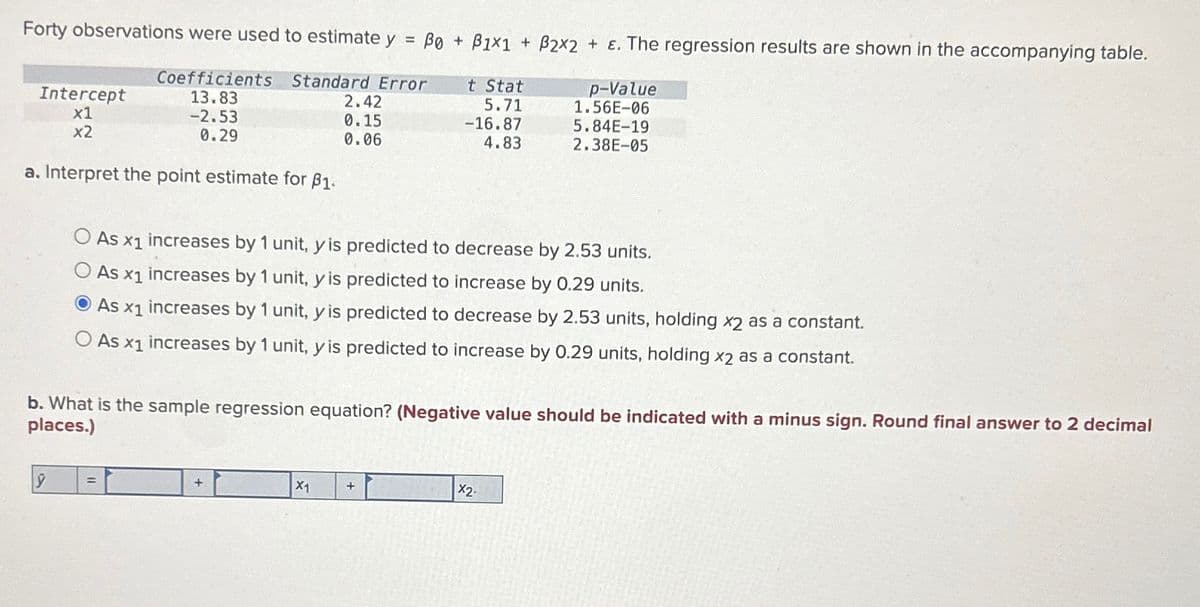 Forty observations were used to estimate y = Bo + ẞ1x1 + B2x2 + ε. The regression results are shown in the accompanying table.
Coefficients
Intercept
x1
x2
13.83
-2.53
0.29
Standard Error
t Stat
2.42
0.15
5.71
-16.87
p-Value
1.56E-06
5.84E-19
0.06
4.83
2.38E-05
a. Interpret the point estimate for ẞ1.
As x1
increases by 1 unit, y is predicted to decrease by 2.53 units.
As x1 increases by 1 unit, y is predicted to increase by 0.29 units.
As x1 increases by 1 unit, y is predicted to decrease by 2.53 units, holding x2 as a constant.
As
x1
increases by 1 unit, y is predicted to increase by 0.29 units, holding x2 as a constant.
b. What is the sample regression equation? (Negative value should be indicated with a minus sign. Round final answer to 2 decimal
places.)
ŷ =
+
X1
X2-