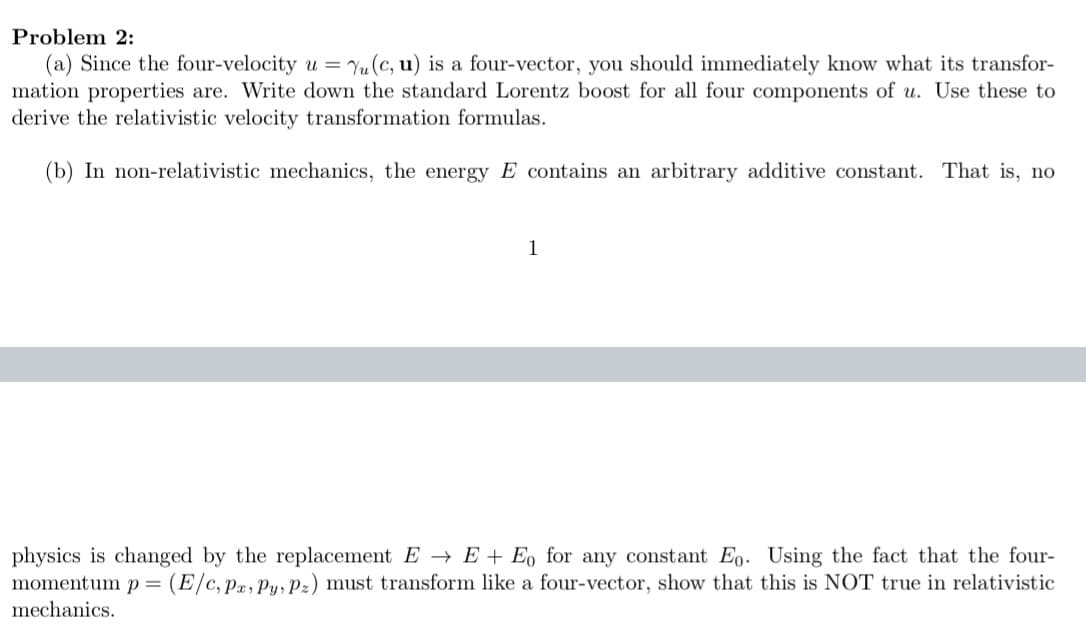 Problem 2:
(a) Since the four-velocity u = Yu (c, u) is a four-vector, you should immediately know what its transfor-
mation properties are. Write down the standard Lorentz boost for all four components of u. Use these to
derive the relativistic velocity transformation formulas.
(b) In non-relativistic mechanics, the energy E contains an arbitrary additive constant. That is, no
1
physics is changed by the replacement E → E + Eo for any constant Eo. Using the fact that the four-
momentum p = (E/c,p2,Py, Pz) must transform like a four-vector, show that this is NOT true in relativistic
mechanics.
