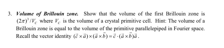 3. Volume of Brillouin zone. Show that the volume of the first Brillouin zone is
(27)³/V where Ve is the volume of a crystal primitive cell. Hint: The volume of a
Brillouin zone is equal to the volume of the primitive parallelepiped in Fourier space.
Recall the vector identity (×ā) × (axb) = c.(axb)ā.