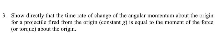 3. Show directly that the time rate of change of the angular momentum about the origin
for a projectile fired from the origin (constant g) is equal to the moment of the force
(or torque) about the origin.
