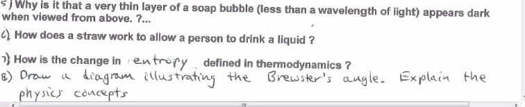 5) Why is it that a very thin layer of a soap bubble (less than a wavelength of light) appears dark
when viewed from above. ?..
) How does a straw work to allow a person to drink a liquid ?
} How is the change in en tröpy defined in thermodynamics ?
8) Draw a diagram illustrating the Brewster's augle. Explain the
physics concepts
