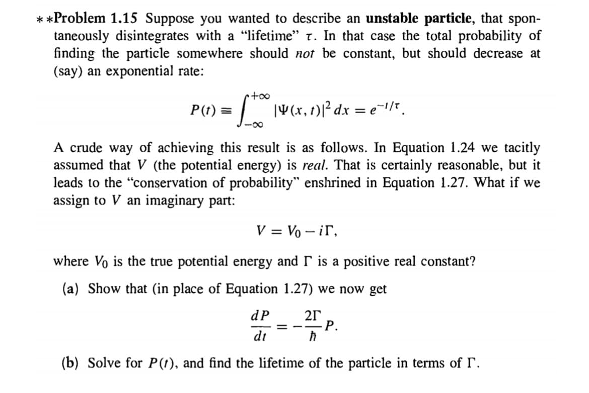 **Problem 1.15 Suppose you wanted to describe an unstable particle, that spon-
taneously disintegrates with a "lifetime" t. In that case the total probability of
finding the particle somewhere should not be constant, but should decrease at
(say) an exponential rate:
too
P(t) =
| V(x,1)1²dx = e=1/*.
-0-
A crude way of achieving this result is as follows. In Equation 1.24 we tacitly
assumed that V (the potential energy) is real. That is certainly reasonable, but it
leads to the "conservation of probability" enshrined in Equation 1.27. What if we
assign to V an imaginary part:
V = Vo – ir,
where Vo is the true potential energy and r is a positive real constant?
(a) Show that (in place of Equation 1.27) we now get
dP
21
= --P.
dt
(b) Solve for P(1), and find the lifetime of the particle in terms of r.
