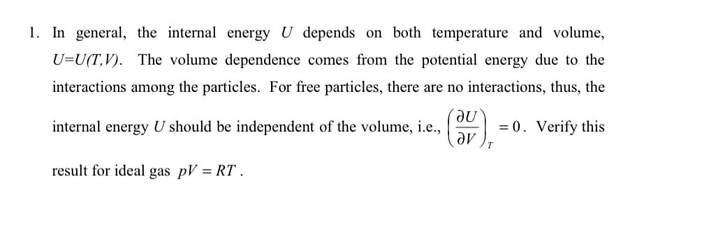 1. In general, the internal energy U depends on both temperature and volume,
U=U(TV). The volume dependence comes from the potential energy due to the
interactions among the particles. For free particles, there are no interactions, thus, the
internal energy U should be independent of the volume, i.e.,
= 0. Verify this
result for ideal gas pV = RT.
au
av