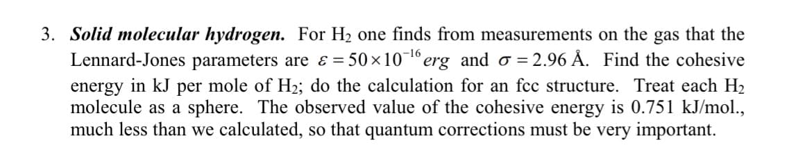 3. Solid molecular hydrogen. For H₂ one finds from measurements on the gas that the
Lennard-Jones parameters are & = 50×10-¹6 erg_and o = 2.96 Å. Find the cohesive
energy in kJ per mole of H₂; do the calculation for an fcc structure. Treat each H₂
molecule as a sphere. The observed value of the cohesive energy is 0.751 kJ/mol.,
much less than we calculated, so that quantum corrections must be very important.