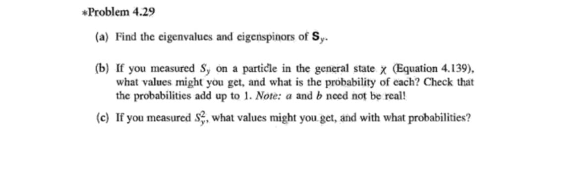 *Problem 4.29
(a) Find the eigenvalues and eigenspinors of Sy.
(b) If you measured S, on a particle in the general state x (Equation 4.139),
what values might you get, and what is the probability of cach? Check that
the probabilities add up to 1. Note: a and b need not be real!
(c) If you measured S, what values might you get, and with what probabilities?

