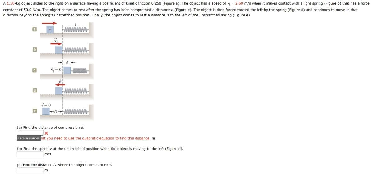A 1.30-kg object slides to the right on a surface having a coefficient of kinetic friction 0.250 (Figure a). The object has a speed of v¡ = 2.60 m/s when it makes contact with a light spring (Figure b) that has a force
constant of 50.0 N/m. The object comes to rest after the spring has been compressed a distance d (Figure c). The object is then forced toward the left by the spring (Figure d) and continues to move in that
direction beyond the spring's unstretched position. Finally, the object comes to rest a distance D to the left of the unstretched spring (Figure e).
k
a
b
v= 0
d
v= 0
e
-D-
(a) Find the distance of compression d.
Enter a number. hat you need to use the quadratic equation to find this distance. m
(b) Find the speed v at the unstretched position when the object is moving to the left (Figure d).
m/s
(c) Find the distance D where the object comes to rest.
