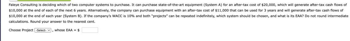 Faleye Consulting is deciding which of two computer systems to purchase. It can purchase state-of-the-art equipment (System A) for an after-tax cost of $20,000, which will generate after-tax cash flows of
$10,000 at the end of each of the next 6 years. Alternatively, the company can purchase equipment with an after-tax cost of $11,000 that can be used for 3 years and will generate after-tax cash flows of
$10,000 at the end of each year (System B). If the company's WACC is 10% and both "projects" can be repeated indefinitely, which system should be chosen, and what is its EAA? Do not round intermediate
calculations. Round your answer to the nearest cent.
Choose Project -Select-
whose EAA = $