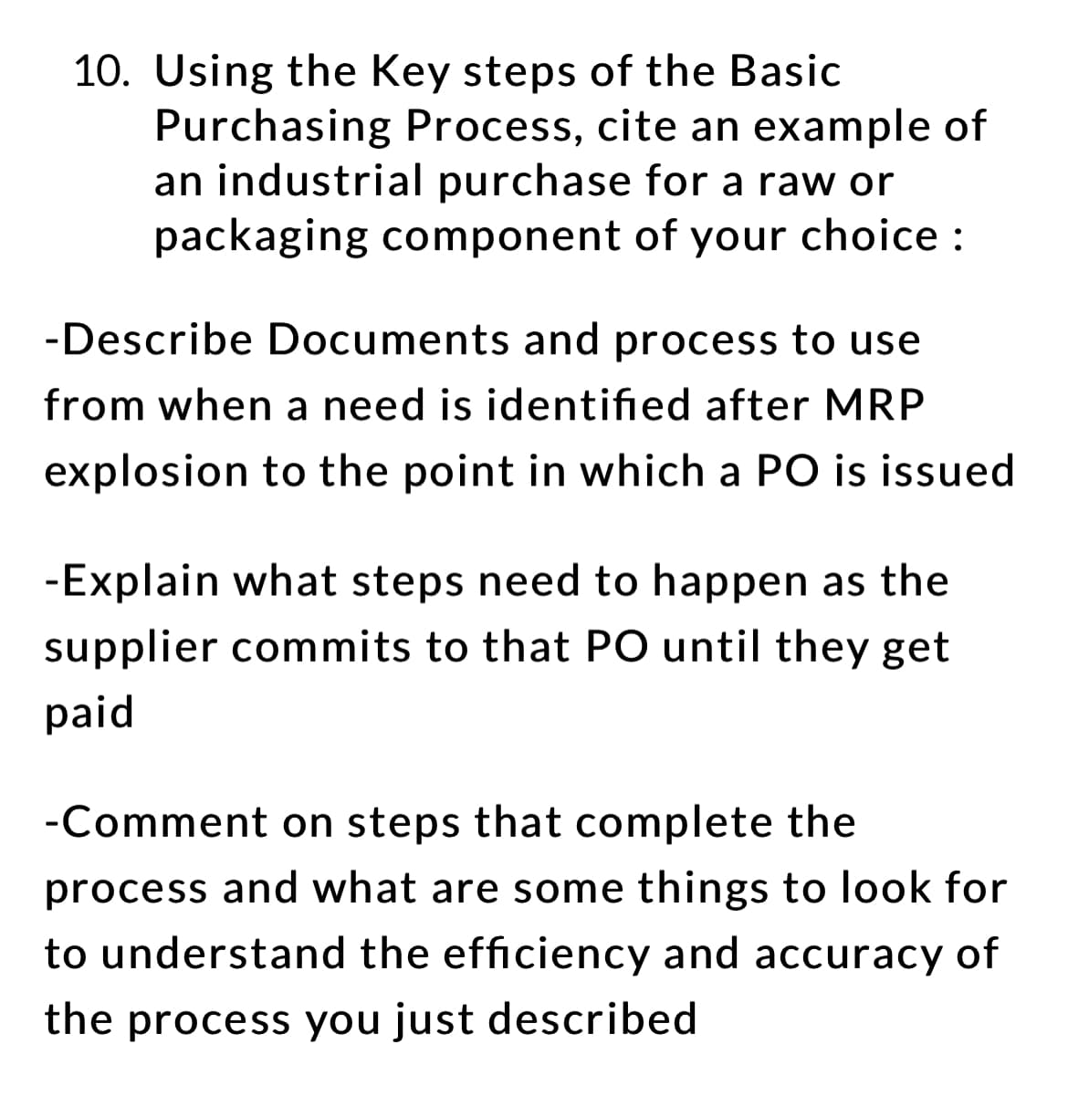 10. Using the Key steps of the Basic
Purchasing Process, cite an example of
an industrial purchase for a raw or
packaging component of your choice:
-Describe Documents and process to use
from when a need is identified after MRP
explosion to the point in which a PO is issued
-Explain what steps need to happen as the
supplier commits to that PO until they get
paid
-Comment on steps that complete the
process and what are some things to look for
to understand the efficiency and accuracy of
the process you just described