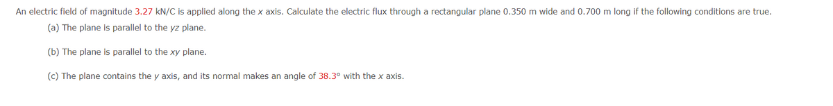 An electric field of magnitude 3.27 kN/C is applied along the x axis. Calculate the electric flux through a rectangular plane 0.350 m wide and 0.700 m long if the following conditions are true.
(a) The plane is parallel to the yz plane.
(b) The plane is parallel to the xy plane.
(c) The plane contains the y axis, and its normal makes an angle of 38.3° with the x axis.