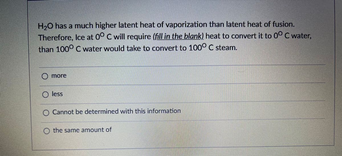 H2O has a much higher latent heat of vaporization than latent heat of fusion.
Therefore, Ice at 0° C will require (fill in the blank) heat to convert it to 0° C water,
than 1000 C water would take to convert to 100° C steam.
O more
Mor.
O less
Cannot be determined with this information
O the same amount of
