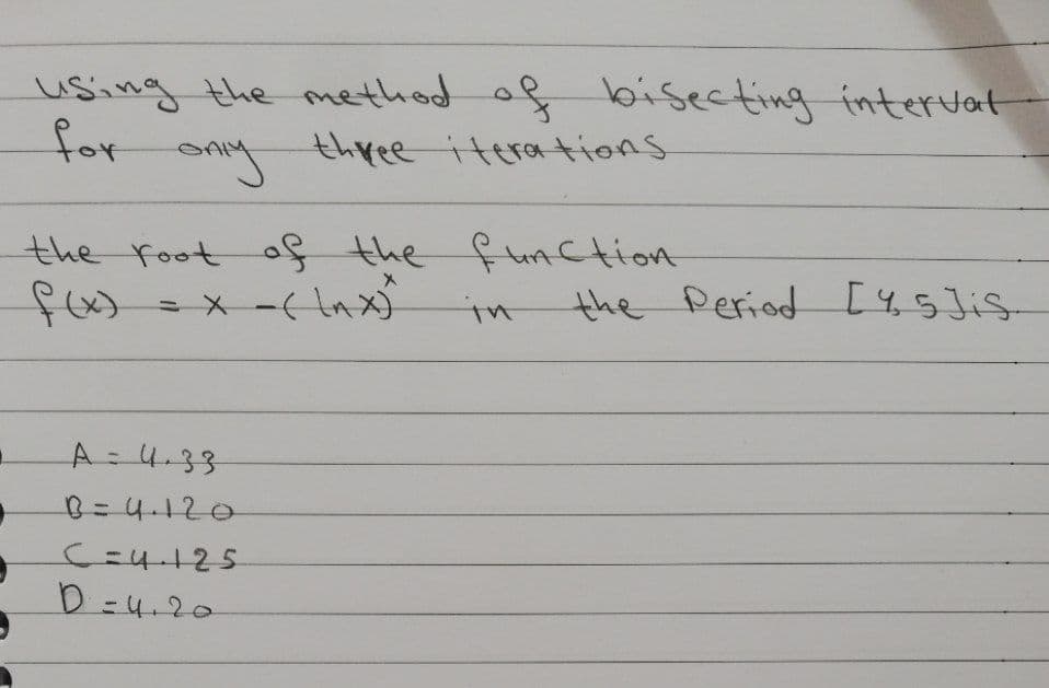 using the method of bisecting interJat
for
SAy
three iterations
the root of the function
in
the Period [4,5Jis-
A=4.33
B=4.120
C=4-125
D =4.20
