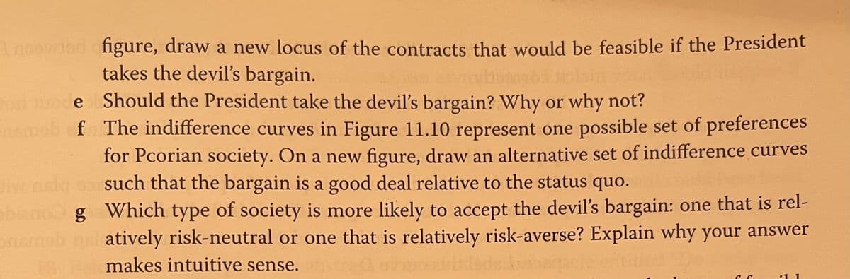 Anoowlod figure, draw a new locus of the contracts that would be feasible if the President
takes the devil's bargain.
Should the President take the devil's bargain? Why or why not?
f The indifference curves in Figure 11.10 represent one possible set of preferences
for Pcorian society. On a new figure, draw an alternative set of indifference curves
such that the bargain is a good deal relative to the status quo.
orl
ode
blano g Which type of society is more likely to accept the devil's bargain: one that is rel-
onmab nel atively risk-neutral or one that is relatively risk-averse? Explain why your answer
makes intuitive sense.
•1
