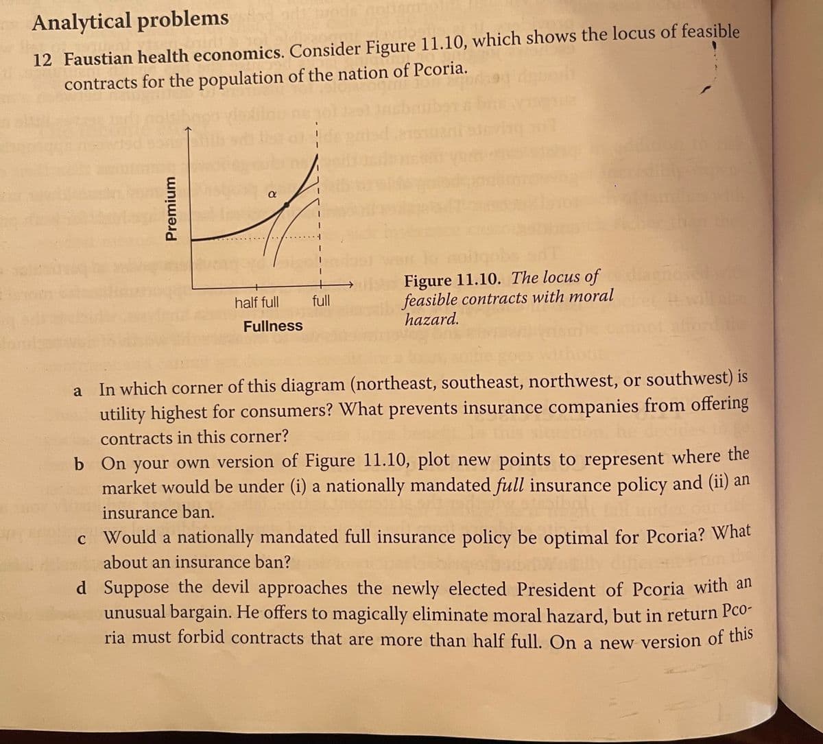 Analytical problems
12 Faustian health economics. Consider Figure 11.10, which shows the locus of feasible
contracts for the population of the nation of Pcoria.
Figure 11.10. The locus of amosed wi
feasible contracts with moral
hazard.
tvell al
ord
half full
full
Fullness
In which corner of this diagram (northeast, southeast, northwest, or southwest) is
utility highest for consumers? What prevents insurance companies from offering
a
contracts in this corner?
b On your own version of Figure 11.10, plot new points to represent where the
market would be under (i) a nationally mandated full insurance policy and (ii) an
insurance ban.
c Would a nationally mandated full insurance policy be optimal for Pcoria? What
about an insurance ban?
d Suppose the devil approaches the newly elected President of Pcoria with an
unusual bargain. He offers to magically eliminate moral hazard, but in return Pco-
ria must forbid contracts that are more than half full. On a new version of tiho
Premium
