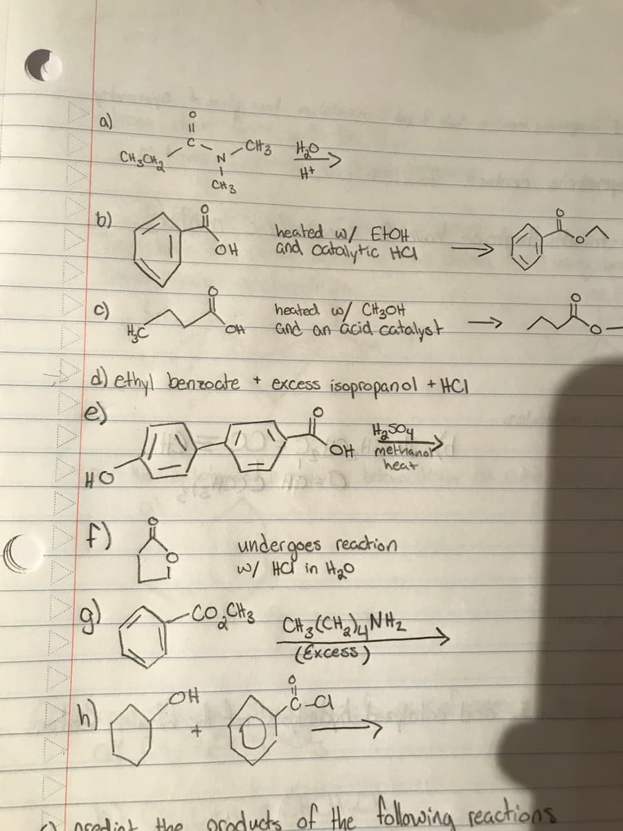 C
b)
c)
T
HO
F)
op
CH3CH₂
h)
O
11
C
&
1 OH
H₂C
d) ethyl benzoate + excess isopropanol + HCI
N
CH 3
-CH3 H₂>
H+
OH
OH
heated w/ EtOH
and catalytic HC
•CO.CH ₂
heated w/ CH₂OH
and an acid catalyst
OH
undergoes reaction
w/ HC in H₂0
H504
Amethanol
heat
CH(CH) NH
(Excess)
C
->>
Q
O predict the products of the following reactions.