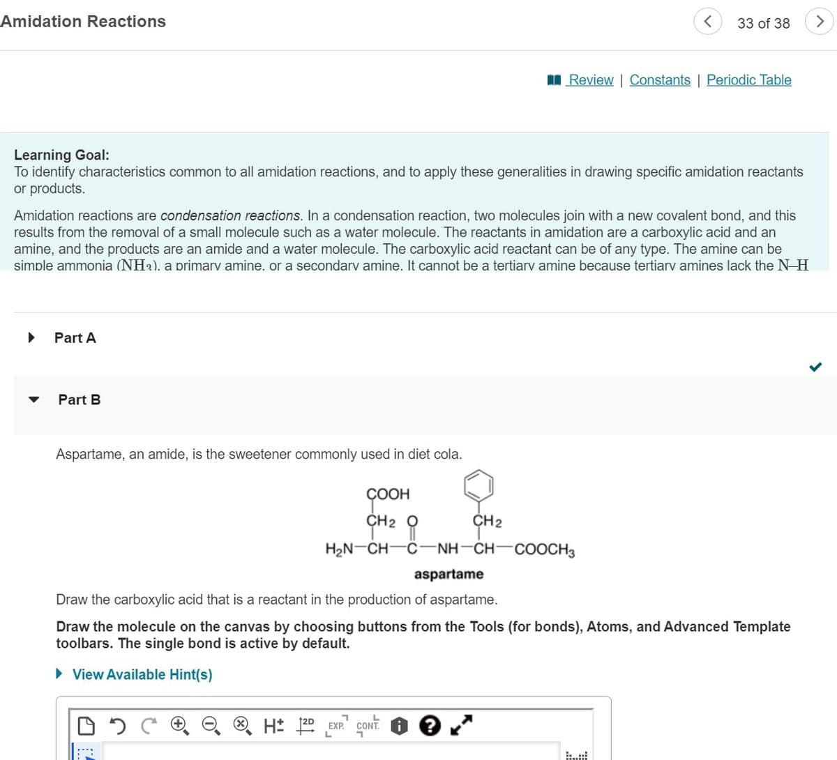 Amidation Reactions
Part A
Learning Goal:
To identify characteristics common to all amidation reactions, and to apply these generalities in drawing specific amidation reactants
or products.
Part B
Amidation reactions are condensation reactions. In a condensation reaction, two molecules join with a new covalent bond, and this
results from the removal of a small molecule such as a water molecule. The reactants in amidation are a carboxylic acid and an
amine, and the products are an amide and a water molecule. The carboxylic acid reactant can be of any type. The amine can be
simple ammonia (NH₂). a primary amine. or a secondary amine. It cannot be a tertiary amine because tertiary amines lack the N-H
Aspartame, an amide, is the sweetener commonly used in diet cola.
COOH
CH2
<
33 of 38
Review | Constants | Periodic Table
CH2
O
H₂N CH C NH-CH-COOCH3
7
H 2D EXP. CONT.
aspartame
Draw the carboxylic acid that is a reactant in the production of aspartame.
Draw the molecule on the canvas by choosing buttons from the Tools (for bonds), Atoms, and Advanced Template
toolbars. The single bond is active by default.
► View Available Hint(s)