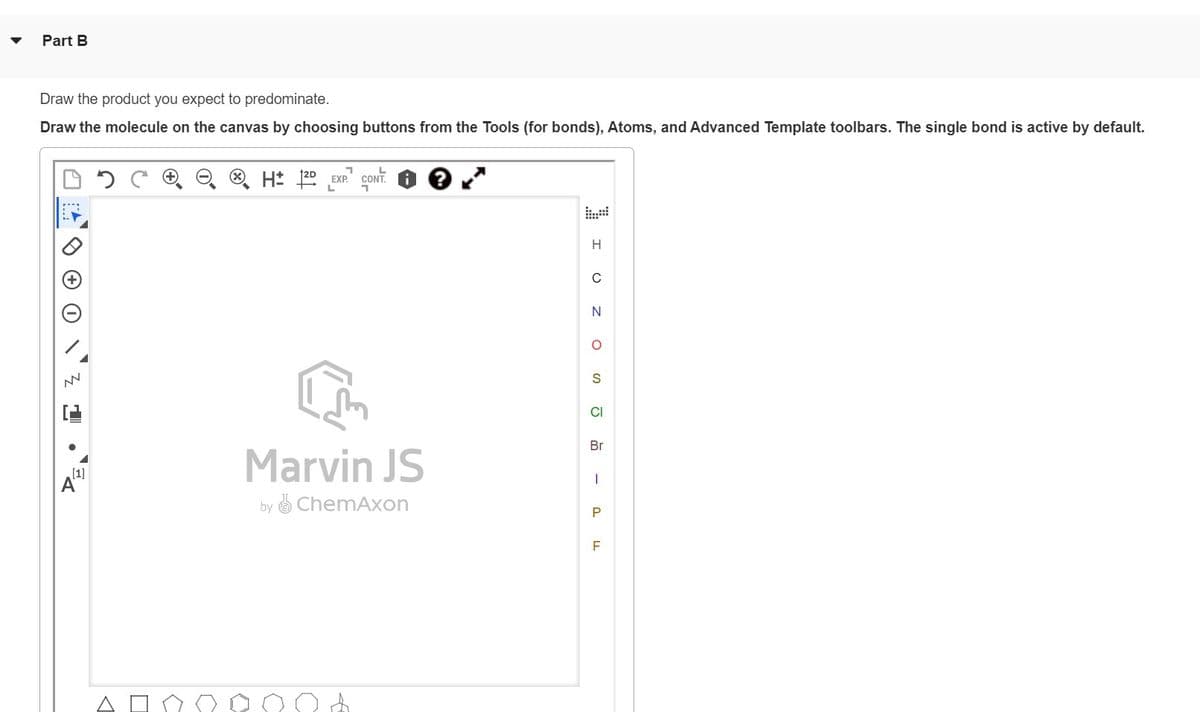 Part B
Draw the product you expect to predominate.
Draw the molecule on the canvas by choosing buttons from the Tools (for bonds), Atoms, and Advanced Template toolbars. The single bond is active by default.
NN
[1]
C
H 2D EXP CONT.
L
7
Marvin JS
by ChemAxon
H
C
N
OZ
S
CI
Br
I
P
F
LL