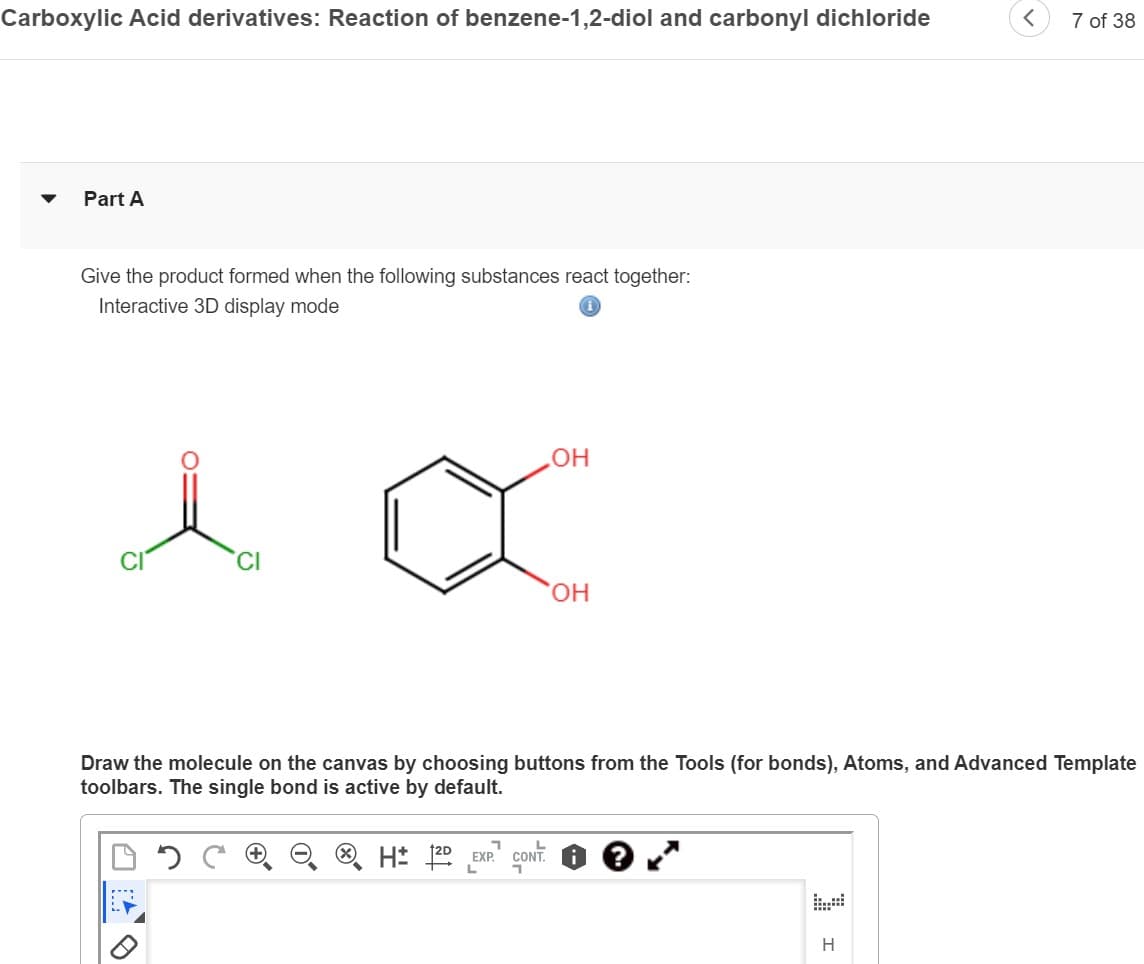 Carboxylic Acid derivatives: Reaction of benzene-1,2-diol and carbonyl dichloride
Part A
Give the product formed when the following substances react together:
Interactive 3D display mode
***
OH
7
H 2D EXP. CONT
OH
Draw the molecule on the canvas by choosing buttons from the Tools (for bonds), Atoms, and Advanced Template
toolbars. The single bond is active by default.
7 of 38
H