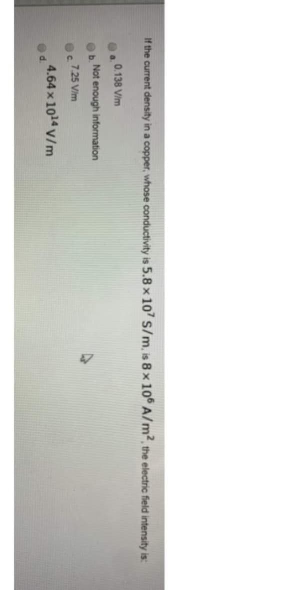 If the current density in a copper, whose conductivity is 5.8 x 107 S/m, is 8 x 106 A/m², the electric field intensity is:
a
b.
C
ed.
0.138 V/m
Not enough information
7.25 V/m
4.64 x 10¹4 V/m