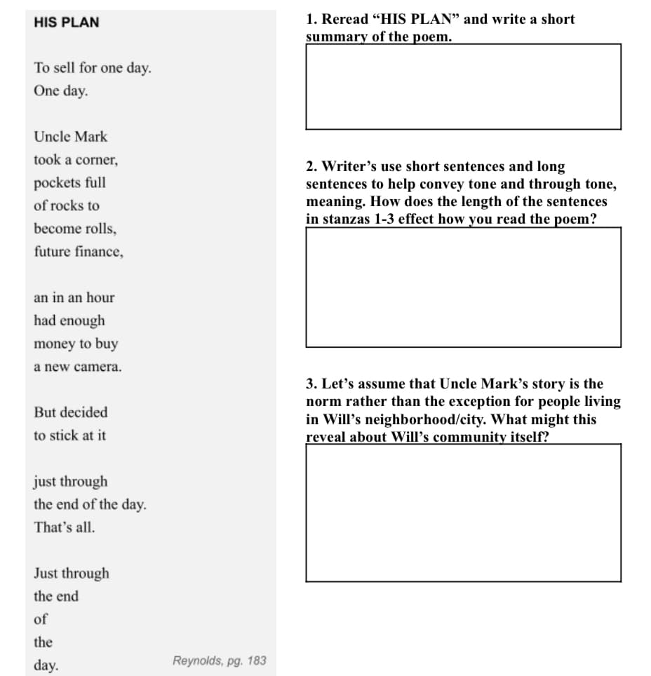 HIS PLAN
To sell for one day.
One day.
Uncle Mark
took a corner,
pockets full
of rocks to
become rolls,
future finance,
an in an hour
had enough
money to buy
a new camera.
But decided
to stick at it
just through
the end of the day.
That's all.
Just through
the end
of
the
day.
Reynolds, pg. 183
1. Reread "HIS PLAN" and write a short
summary of the poem.
2. Writer's use short sentences and long
sentences to help convey tone and through tone,
meaning. How does the length of the sentences
in stanzas 1-3 effect how you read the poem?
3. Let's assume that Uncle Mark's story is the
norm rather than the exception for people living
in Will's neighborhood/city. What might this
reveal about Will's community itself?
