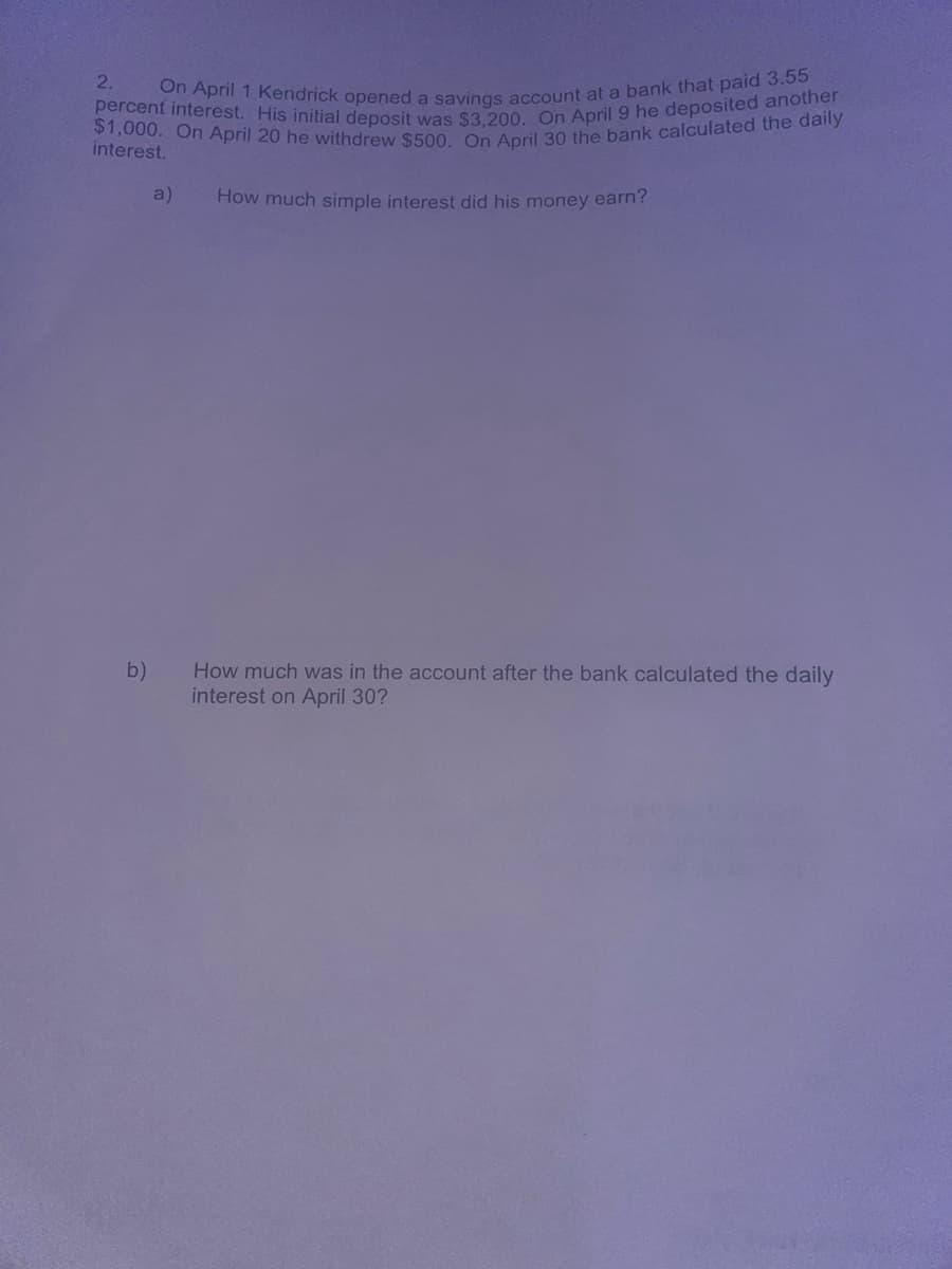 2.
On April 1 Kendrick opened a savings account at a bank that paid 3.55
$1,000. On April 20 he withdrew $500. On April 30 the bank calculated the daily
percent interest. His initial deposit was $3,200. On April 9 he deposited another
interest.
a)
How much simple interest did his money earn?
b)
How much was in the account after the bank calculated the daily
interest on April 30?