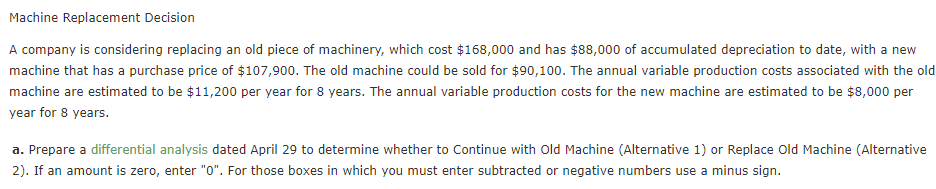 Machine Replacement Decision
A company is considering replacing an old piece of machinery, which cost $168,000 and has $88,000 of accumulated depreciation to date, with a new
machine that has a purchase price of $107,900. The old machine could be sold for $90,100. The annual variable production costs associated with the old
machine are estimated to be $11,200 per year for 8 years. The annual variable production costs for the new machine are estimated to be $8,000 per
year for 8 years.
a. Prepare a differential analysis dated April 29 to determine whether to Continue with Old Machine (Alternative 1) or Replace old Machine (Alternative
2). If an amount is zero, enter "0". For those boxes in which you must enter subtracted or negative numbers use a minus sign.
