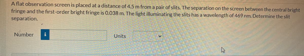 A flat observation screen is placed at a distance of 4.5 m from a pair of slits. The separation on the screen between the central bright
fringe and the first-order bright fringe is 0.038 m. The light illuminating the slits has a wavelength of 469 nm. Determine the slit
separation.
Number i
Units
V
K