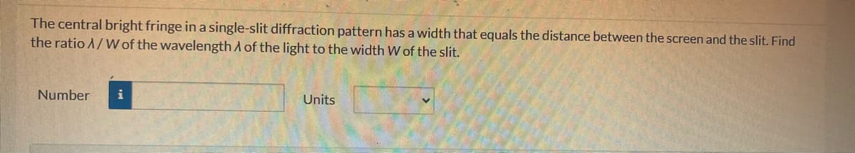 The central bright fringe in a single-slit diffraction pattern has a width that equals the distance between the screen and the slit. Find
the ratio A/W of the wavelength of the light to the width W of the slit.
Number i
Units