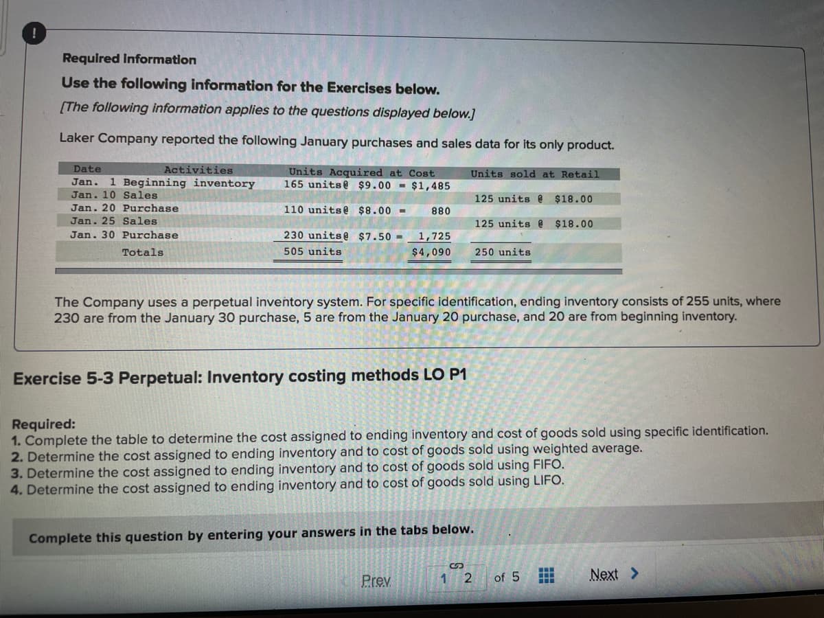 Required Information
Use the following information for the Exercises below.
[The following information applies to the questions displayed below.]
Laker Company reported the following January purchases and sales data for its only product.
Date
Activities
Units Acquired at Cost
165 units@ $9.00 - $1,485
Units sold at Retail
Jan. 1 Beginning inventory
Jan. 10 Sales
125 units @
$18.00
Jan. 20 Purchase
Jan. 25 Sales
110 units@ $8.00 =
880
125 units @ $18.00
Jan. 30 Purchase
230 units@ $7.50 -
1,725
Totals
505 units
$4,090
250 units
The Company uses a perpetual inventory system. For specific identification, ending inventory consists of 255 units, where
230 are from the January 30 purchase, 5 are from the January 20 purchase, and 20 are from beginning inventory.
Exercise 5-3 Perpetual: Inventory costing methods LO P1
Required:
1. Complete the table to determine the cost assigned to ending inventory and cost of goods sold using specific identification.
2. Determine the cost assigned to ending inventory and to cost of goods sold using weighted average.
3. Determine the cost assigned to ending inventory and to cost of goods sold using FIFO.
4. Determine the cost assigned to ending inventory and to cost of goods sold using LIFO.
Complete this question by entering your answers in the tabs below.
Prev
1
2
of 5
Next >
