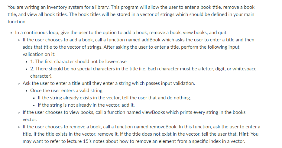 You are writing an inventory system for a library. This program will allow the user to enter a book title, remove a book
title, and view all book titles. The book titles will be stored in a vector of strings which should be defined in your main
function.
• In a continuous loop, give the user to the option to add a book, remove a book, view books, and quit.
• If the user chooses to add a book, call a function named addBook which asks the user to enter a title and then
adds that title to the vector of strings. After asking the user to enter a title, perform the following input
validation on it:
- 1. The first character should not be lowercase
· 2. There should be no special characters in the title (i.e. Each character must be a letter, digit, or whitespace
character).
Ask the user to enter a title until they enter a string which passes input validation.
• Once the user enters a valid string:
• If the string already exists in the vector, tell the user that and do nothing.
- If the string is not already in the vector, add it.
• If the user chooses to view books, call a function named viewBooks which prints every string in the books
vector.
• If the user chooses to remove a book, call a function named removeBook. In this function, ask the user to enter a
title. If the title exists in the vector, remove it. If the title does not exist in the vector, tell the user that. Hint: You
may want to refer to lecture 15's notes about how to remove an element from a specific index in a vector.
