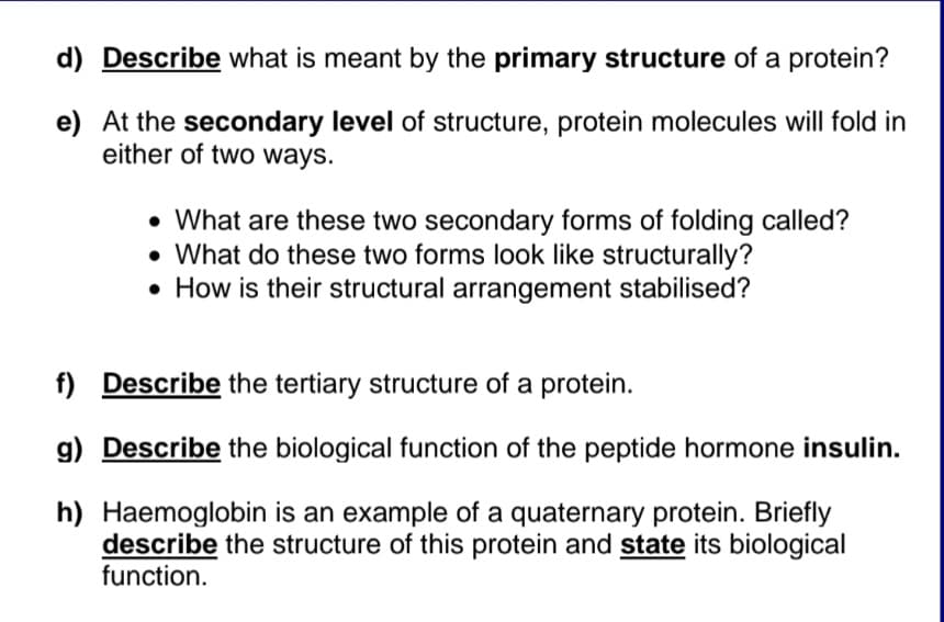 d) Describe what is meant by the primary structure of a protein?
e) At the secondary level of structure, protein molecules will fold in
either of two ways.
• What are these two secondary forms of folding called?
• What do these two forms look like structurally?
• How is their structural arrangement stabilised?
f) Describe the tertiary structure of a protein.
g) Describe the biological function of the peptide hormone insulin.
h) Haemoglobin is an example of a quaternary protein. Briefly
describe the structure of this protein and state its biological
function.