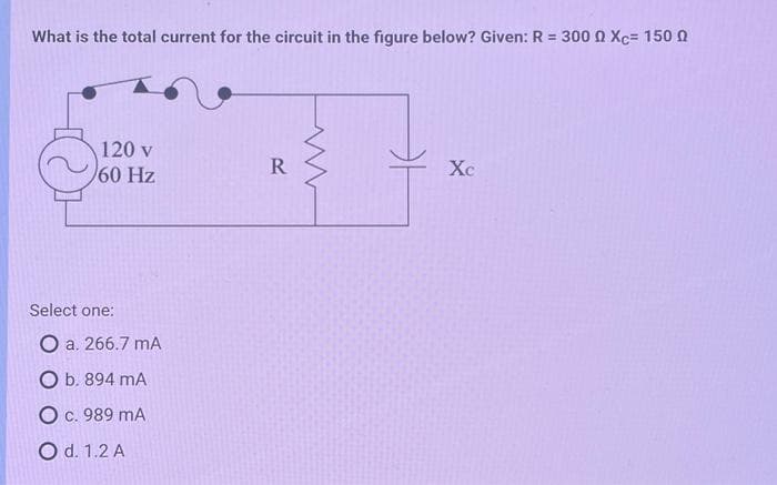 What is the total current for the circuit in the figure below? Given: R = 3000 Xc= 150
120 v
60 Hz
Select one:
O a. 266.7 mA
O b. 894 mA
O c. 989 MA
O d. 1.2 A
R
Xc
