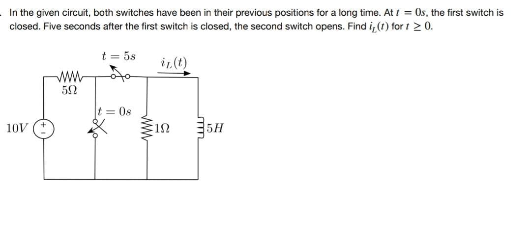 . In the given circuit, both switches have been in their previous positions for a long time. At t = Os, the first switch is
closed. Five seconds after the first switch is closed, the second switch opens. Find iz (t) for t≥ 0.
10V
5Ω
t = 5s
t = 0s
www
iL (t)
1Ω
5H