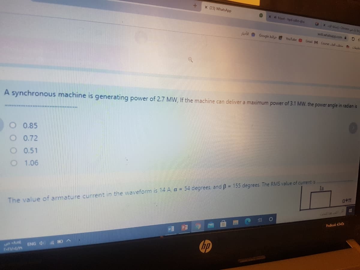 X (23) WhatsApp
x 4 Meet-hpd-sdbt-gho
Xle-Chrome to
slo 9 Google bilp YouTube
web.whatsapp.com @
Gmal M Courje bl ulhi
A synchronous machine is generating power of 2.7 MW, If the machine can deliver a maximum power of 3.1 MW. the power angle in radian is
0.85
O 0.72
O 0.51
O 1.06
a+T
The value of armature current in the waveform is 14 A, a = 54 degrees, and B = 155 degrees. The RMS value of current is
70435O
ProBook 4340s
hp
ENG 4
