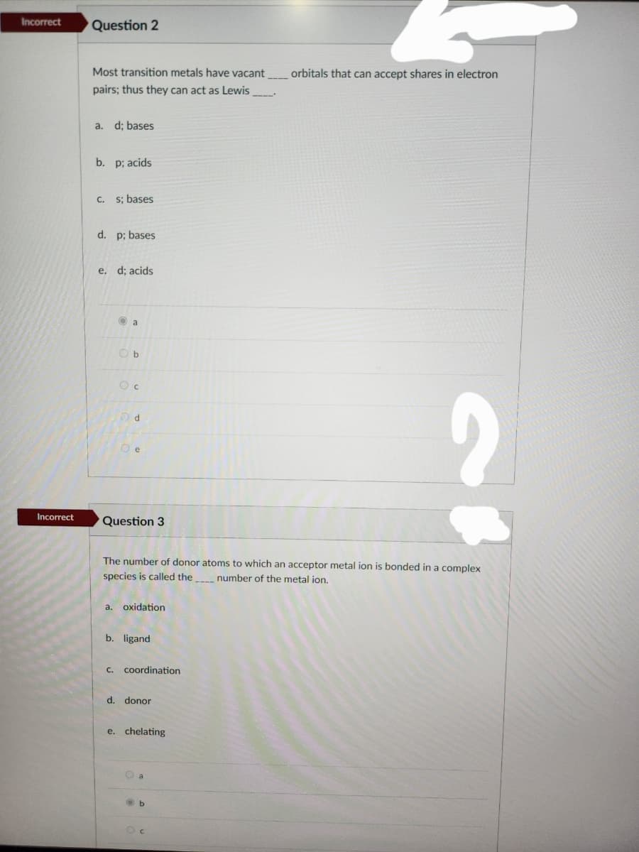 Incorrect
Incorrect
Question 2
Most transition metals have vacant
pairs; thus they can act as Lewis
a. d; bases
b. p; acids
c. s; bases
d. p; bases
e. d; acids
a
Ob
Oc
Od
e
Question 3
a. oxidation
The number of donor atoms to which an acceptor metal ion is bonded in a complex
species is called the
number of the metal ion.
b. ligand
C. coordination
d. donor
e. chelating
O a
b
----*
C
orbitals that can accept shares in electron