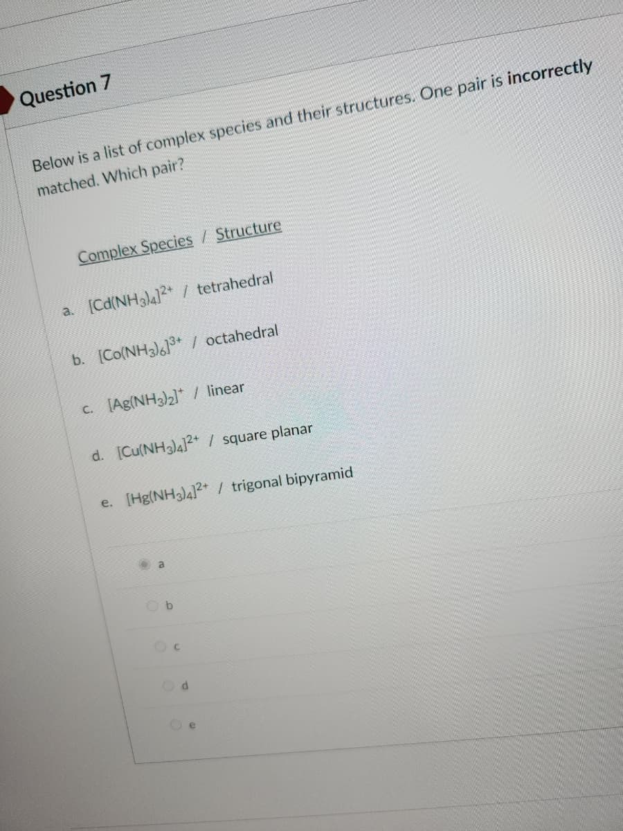 Question 7
Below is a list of complex species and their structures. One pair is incorrectly
matched. Which pair?
Complex Species / Structure
a. [Cd(NH3)4]²+ / tetrahedral
b. [Co(NH3)]³+ / octahedral
c. [Ag(NH3)₂]* / linear
d. [Cu(NH3)4]²+ / square planar
e. [Hg(NH3)4]²+ / trigonal bipyramid
a
Od
e