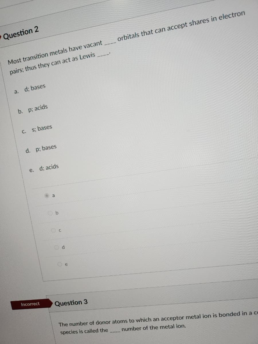 Question 2
Most transition metals have vacant
pairs; thus they can act as Lewis
a. d; bases
b. p; acids
C.
s; bases
d. p; bases
e. d; acids
Incorrect
a
Ob
Oc
Od
e
Question 3
orbitals that can accept shares in electron
The number of donor atoms to which an acceptor metal ion is bonded in a co
number of the metal ion.
species is called the