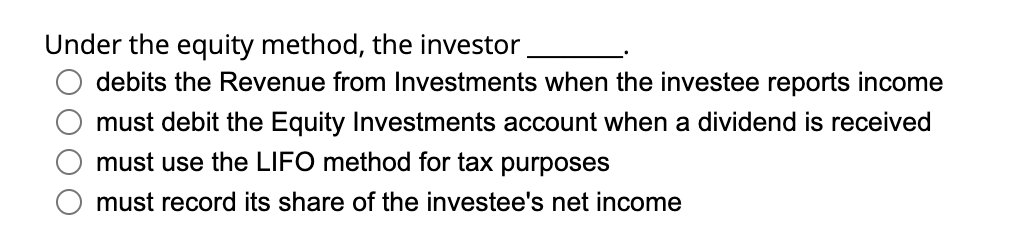 Under the equity method, the investor
debits the Revenue from Investments when the investee reports income
must debit the Equity Investments account when a dividend is received
must use the LIFO method for tax purposes
must record its share of the investee's net income