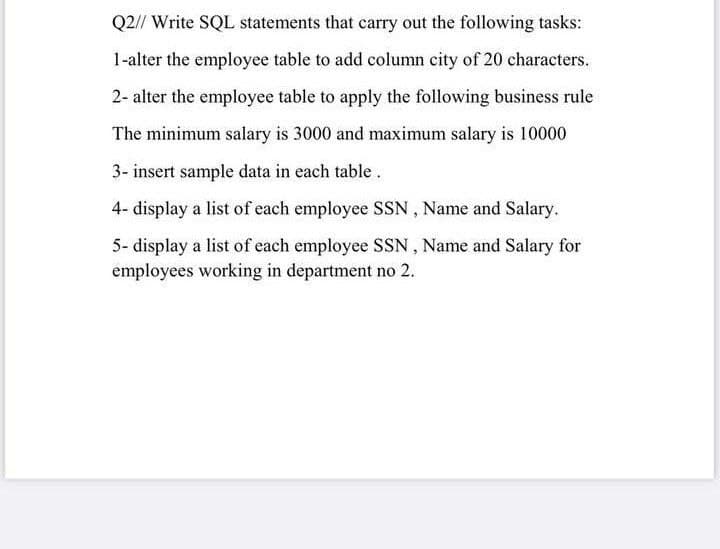 Q2// Write SQL statements that carry out the following tasks:
1-alter the employee table to add column city of 20 characters.
2- alter the employee table to apply the following business rule
The minimum salary is 3000 and maximum salary is 10000
3- insert sample data in each table.
4- display a list of each employee SSN , Name and Salary.
5- display a list of each employee SSN , Name and Salary for
employees working in department no 2.
