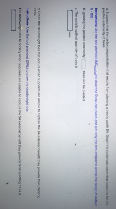 a. Suppose that the carbon sequestration that results from planting a tree is worth $4. Graph the social cost curve that accounts for the
positive externality of trees.
Instructions: Use the tool provided (MCsocial) to draw the social cost curve and plot only the two endpoints across the range of output
0-100.
b.
Ignoring the positive externality. [
c. The socially optimal quantity of trees is
trees
trees will be planted.
d. Graph the deadweight loss that occurs when suppliers are unable to capture the $4 external benefit they provide from planting
trees.
Instructions: Use the tool provided (DWL) to draw the deadweight loss.
The deadweight loss to society when suppliers are unable to capture the $4 external benefit they provide from planting trees is