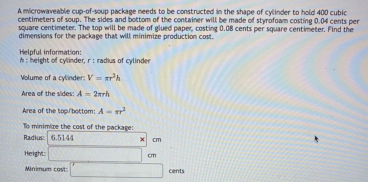 A microwaveable cup-of-soup package needs to be constructed in the shape of cylinder to hold 400 cubic
centimeters of soup. The sides and bottom of the container will be made of styrofoam costing 0.04 cents per
square centimeter. The top will be made of glued paper, costing 0.08 cents per square centimeter. Find the
dimensions for the package that will minimize production cost.
Helpful information:
h: height of cylinder, r: radius of cylinder
Volume of a cylinder: V = Tr²h
Area of the sides: A = 2πrh
Area of the top/bottom: A = ²
To minimize the cost of the package:
Radius: 6.5144
Height:
Minimum cost:
X
cm
cm
cents