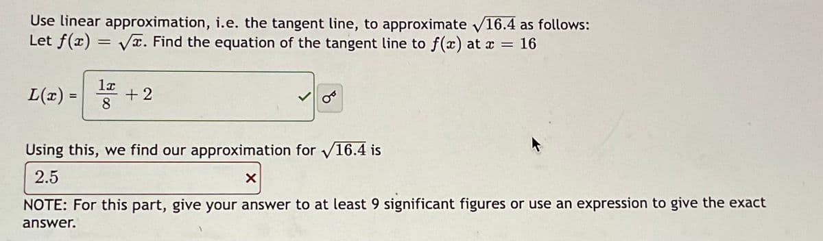 Use linear approximation, i.e. the tangent line, to approximate √16.4 as follows:
Let f(x)=√x. Find the equation of the tangent line to f(x) at x = 16
L(x) =
1x
8
+2
Using this, we find our approximation for √16.4 is
2.5
X
NOTE: For this part, give your answer to at least 9 significant figures or use an expression to give the exact
answer.