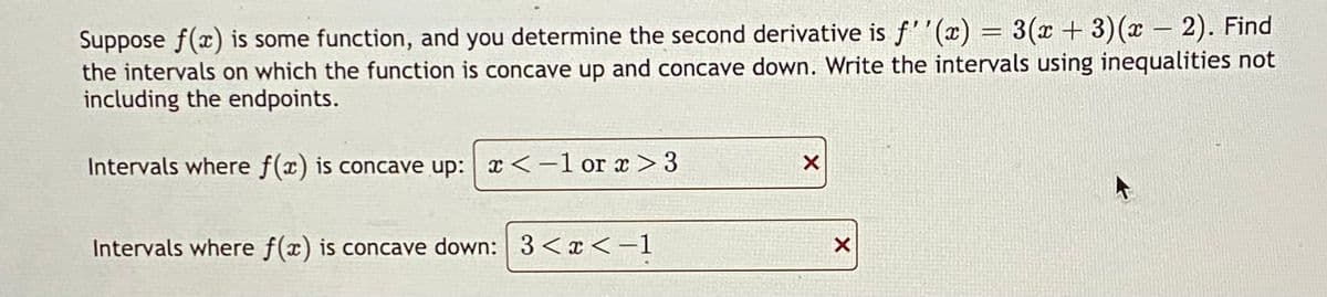 Suppose f(x) is some function, and you determine the second derivative is f''(x) = 3(x+3)(x - 2). Find
the intervals on which the function is concave up and concave down. Write the intervals using inequalities not
including the endpoints.
Intervals where f(x) is concave up: x < -1 or x>3
Intervals where f(x) is concave down: 3 < x < -1
X
X
